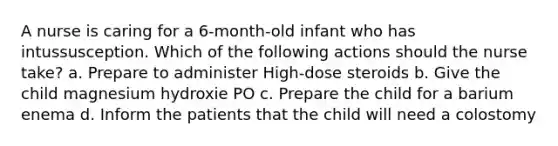 A nurse is caring for a 6-month-old infant who has intussusception. Which of the following actions should the nurse take? a. Prepare to administer High-dose steroids b. Give the child magnesium hydroxie PO c. Prepare the child for a barium enema d. Inform the patients that the child will need a colostomy