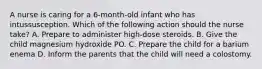 A nurse is caring for a 6-month-old infant who has intussusception. Which of the following action should the nurse take? A. Prepare to administer high-dose steroids. B. Give the child magnesium hydroxide PO. C. Prepare the child for a barium enema D. Inform the parents that the child will need a colostomy.