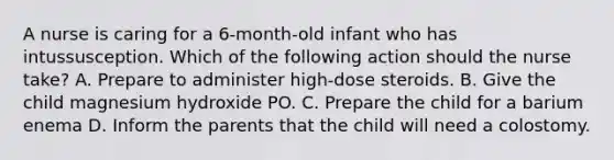 A nurse is caring for a 6-month-old infant who has intussusception. Which of the following action should the nurse take? A. Prepare to administer high-dose steroids. B. Give the child magnesium hydroxide PO. C. Prepare the child for a barium enema D. Inform the parents that the child will need a colostomy.