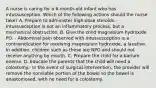 A nurse is caring for a 6-month-old infant who has intussusception. Which of the following actions should the nurse take? A. Prepare to administer high-dose steroids.- Intussusception is not an inflammatory process, but a mechanical obstruction. B. Give the child magnesium hydroxide PO. - Abdominal pain observed with intussusception is a contraindication for receiving magnesium hydroxide, a laxative. In addition, children such as these are NPO and should not receive anything by mouth. C. Prepare the child for a barium enema. D. Educate the parents that the child will need a colostomy.- In the event of surgical intervention, the provider will remove the nonviable portion of the bowel so the bowel is anastomosed, with no need for a colostomy.