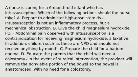 A nurse is caring for a 6-month-old infant who has intussusception. Which of the following actions should the nurse take? A. Prepare to administer high-dose steroids.- Intussusception is not an inflammatory process, but a mechanical obstruction. B. Give the child magnesium hydroxide PO. - Abdominal pain observed with intussusception is a contraindication for receiving magnesium hydroxide, a laxative. In addition, children such as these are NPO and should not receive anything by mouth. C. Prepare the child for a barium enema. D. Educate the parents that the child will need a colostomy.- In the event of surgical intervention, the provider will remove the nonviable portion of the bowel so the bowel is anastomosed, with no need for a colostomy.