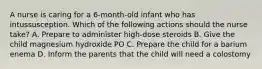 A nurse is caring for a 6-month-old infant who has intussusception. Which of the following actions should the nurse take? A. Prepare to administer high-dose steroids B. Give the child magnesium hydroxide PO C. Prepare the child for a barium enema D. Inform the parents that the child will need a colostomy