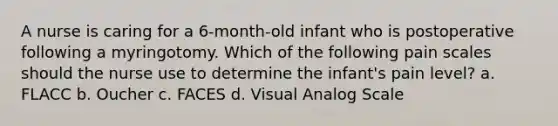 A nurse is caring for a 6-month-old infant who is postoperative following a myringotomy. Which of the following pain scales should the nurse use to determine the infant's pain level? a. FLACC b. Oucher c. FACES d. Visual Analog Scale