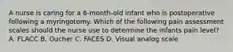 A nurse is caring for a 6-month-old infant who is postoperative following a myringotomy. Which of the following pain assessment scales should the nurse use to determine the infants pain level? A. FLACC B. Oucher C. FACES D. Visual analog scale