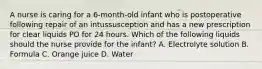 A nurse is caring for a 6-month-old infant who is postoperative following repair of an intussusception and has a new prescription for clear liquids PO for 24 hours. Which of the following liquids should the nurse provide for the infant? A. Electrolyte solution B. Formula C. Orange juice D. Water