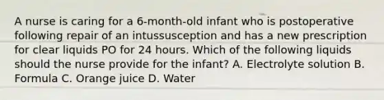 A nurse is caring for a 6-month-old infant who is postoperative following repair of an intussusception and has a new prescription for clear liquids PO for 24 hours. Which of the following liquids should the nurse provide for the infant? A. Electrolyte solution B. Formula C. Orange juice D. Water