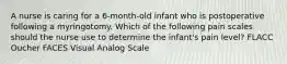 A nurse is caring for a 6-month-old infant who is postoperative following a myringotomy. Which of the following pain scales should the nurse use to determine the infant's pain level? FLACC Oucher FACES Visual Analog Scale