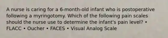 A nurse is caring for a 6-month-old infant who is postoperative following a myringotomy. Which of the following pain scales should the nurse use to determine the infant's pain level? • FLACC • Oucher • FACES • Visual Analog Scale