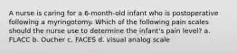 A nurse is caring for a 6-month-old infant who is postoperative following a myringotomy. Which of the following pain scales should the nurse use to determine the infant's pain level? a. FLACC b. Oucher c. FACES d. visual analog scale