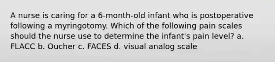 A nurse is caring for a 6-month-old infant who is postoperative following a myringotomy. Which of the following pain scales should the nurse use to determine the infant's pain level? a. FLACC b. Oucher c. FACES d. visual analog scale