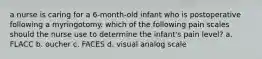 a nurse is caring for a 6-month-old infant who is postoperative following a myringotomy. which of the following pain scales should the nurse use to determine the infant's pain level? a. FLACC b. oucher c. FACES d. visual analog scale