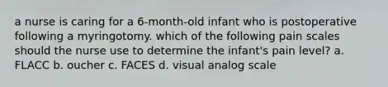 a nurse is caring for a 6-month-old infant who is postoperative following a myringotomy. which of the following pain scales should the nurse use to determine the infant's pain level? a. FLACC b. oucher c. FACES d. visual analog scale