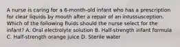 A nurse is caring for a 6-month-old infant who has a prescription for clear liquids by mouth after a repair of an intussusception. Which of the following fluids should the nurse select for the infant? A. Oral electrolyte solution B. Half-strength infant formula C. Half-strength orange juice D. Sterile water