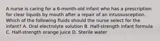 A nurse is caring for a 6-month-old infant who has a prescription for clear liquids by mouth after a repair of an intussusception. Which of the following fluids should the nurse select for the infant? A. Oral electrolyte solution B. Half-strength infant formula C. Half-strength orange juice D. Sterile water