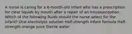 A nurse is caring for a 6-month-old infant who has a prescription for clear liquids by mouth after a repair of an intussusception. Which of the following fluids should the nurse select for the infant? Oral electrolyte solution Half-strength infant formula Half-strength orange juice Sterile water