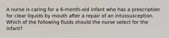 A nurse is caring for a 6-month-old infant who has a prescription for clear liquids by mouth after a repair of an intussusception. Which of the following fluids should the nurse select for the infant?