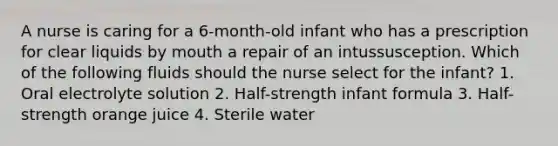 A nurse is caring for a 6-month-old infant who has a prescription for clear liquids by mouth a repair of an intussusception. Which of the following fluids should the nurse select for the infant? 1. Oral electrolyte solution 2. Half-strength infant formula 3. Half-strength orange juice 4. Sterile water