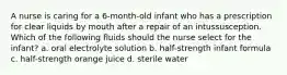 A nurse is caring for a 6-month-old infant who has a prescription for clear liquids by mouth after a repair of an intussusception. Which of the following fluids should the nurse select for the infant? a. oral electrolyte solution b. half-strength infant formula c. half-strength orange juice d. sterile water