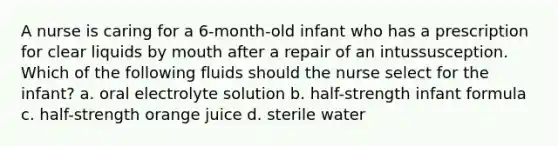 A nurse is caring for a 6-month-old infant who has a prescription for clear liquids by mouth after a repair of an intussusception. Which of the following fluids should the nurse select for the infant? a. oral electrolyte solution b. half-strength infant formula c. half-strength orange juice d. sterile water