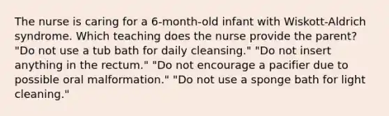 The nurse is caring for a 6-month-old infant with Wiskott-Aldrich syndrome. Which teaching does the nurse provide the parent? "Do not use a tub bath for daily cleansing." "Do not insert anything in the rectum." "Do not encourage a pacifier due to possible oral malformation." "Do not use a sponge bath for light cleaning."