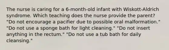 The nurse is caring for a 6-month-old infant with Wiskott-Aldrich syndrome. Which teaching does the nurse provide the parent? "Do not encourage a pacifier due to possible oral malformation." "Do not use a sponge bath for light cleaning." "Do not insert anything in the rectum." "Do not use a tub bath for daily cleansing."