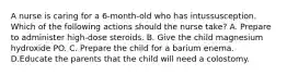 A nurse is caring for a 6-month-old who has intussusception. Which of the following actions should the nurse take? A. Prepare to administer high-dose steroids. B. Give the child magnesium hydroxide PO. C. Prepare the child for a barium enema. D.Educate the parents that the child will need a colostomy.