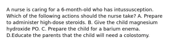 A nurse is caring for a 6-month-old who has intussusception. Which of the following actions should the nurse take? A. Prepare to administer high-dose steroids. B. Give the child magnesium hydroxide PO. C. Prepare the child for a barium enema. D.Educate the parents that the child will need a colostomy.