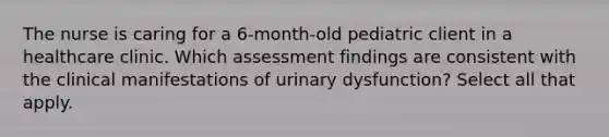 The nurse is caring for a 6-month-old pediatric client in a healthcare clinic. Which assessment findings are consistent with the clinical manifestations of urinary dysfunction? Select all that apply.​