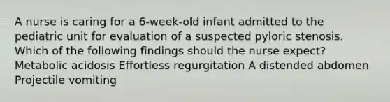 A nurse is caring for a 6-week-old infant admitted to the pediatric unit for evaluation of a suspected pyloric stenosis. Which of the following findings should the nurse expect? Metabolic acidosis Effortless regurgitation A distended abdomen Projectile vomiting