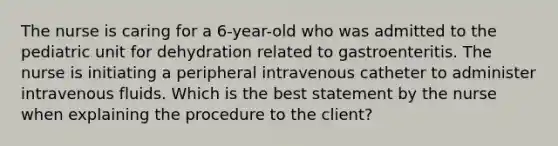 The nurse is caring for a 6-year-old who was admitted to the pediatric unit for dehydration related to gastroenteritis. The nurse is initiating a peripheral intravenous catheter to administer intravenous fluids. Which is the best statement by the nurse when explaining the procedure to the client?​