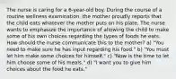 The nurse is caring for a 6-year-old boy. During the course of a routine wellness examination, the mother proudly reports that the child eats whatever the mother puts on his plate. The nurse wants to emphasize the importance of allowing the child to make some of his own choices regarding the types of foods he eats. How should the nurse communicate this to the mother? a) "You need to make sure he has input regarding his food." b) "You must let him make some choices for himself." c) "Now is the time to let him choose some of his meals." d) "I want you to give him choices about the food he eats."