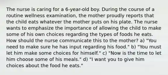 The nurse is caring for a 6-year-old boy. During the course of a routine wellness examination, the mother proudly reports that the child eats whatever the mother puts on his plate. The nurse wants to emphasize the importance of allowing the child to make some of his own choices regarding the types of foods he eats. How should the nurse communicate this to the mother? a) "You need to make sure he has input regarding his food." b) "You must let him make some choices for himself." c) "Now is the time to let him choose some of his meals." d) "I want you to give him choices about the food he eats."