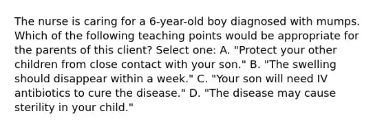 The nurse is caring for a 6-year-old boy diagnosed with mumps. Which of the following teaching points would be appropriate for the parents of this client? Select one: A. "Protect your other children from close contact with your son." B. "The swelling should disappear within a week." C. "Your son will need IV antibiotics to cure the disease." D. "The disease may cause sterility in your child."