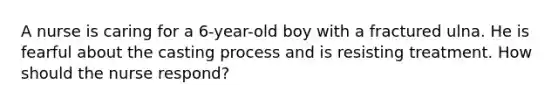 A nurse is caring for a 6-year-old boy with a fractured ulna. He is fearful about the casting process and is resisting treatment. How should the nurse respond?