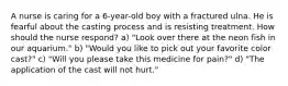 A nurse is caring for a 6-year-old boy with a fractured ulna. He is fearful about the casting process and is resisting treatment. How should the nurse respond? a) "Look over there at the neon fish in our aquarium." b) "Would you like to pick out your favorite color cast?" c) "Will you please take this medicine for pain?" d) "The application of the cast will not hurt."