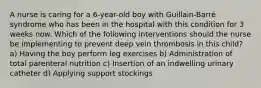 A nurse is caring for a 6-year-old boy with Guillain-Barré syndrome who has been in the hospital with this condition for 3 weeks now. Which of the following interventions should the nurse be implementing to prevent deep vein thrombosis in this child? a) Having the boy perform leg exercises b) Administration of total parenteral nutrition c) Insertion of an indwelling urinary catheter d) Applying support stockings