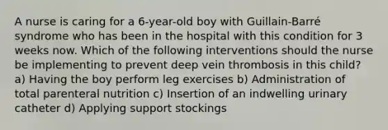 A nurse is caring for a 6-year-old boy with Guillain-Barré syndrome who has been in the hospital with this condition for 3 weeks now. Which of the following interventions should the nurse be implementing to prevent deep vein thrombosis in this child? a) Having the boy perform leg exercises b) Administration of total parenteral nutrition c) Insertion of an indwelling urinary catheter d) Applying support stockings