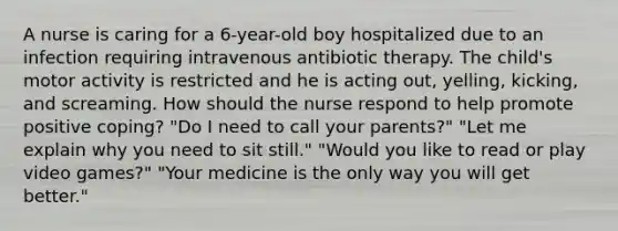 A nurse is caring for a 6-year-old boy hospitalized due to an infection requiring intravenous antibiotic therapy. The child's motor activity is restricted and he is acting out, yelling, kicking, and screaming. How should the nurse respond to help promote positive coping? "Do I need to call your parents?" "Let me explain why you need to sit still." "Would you like to read or play video games?" "Your medicine is the only way you will get better."