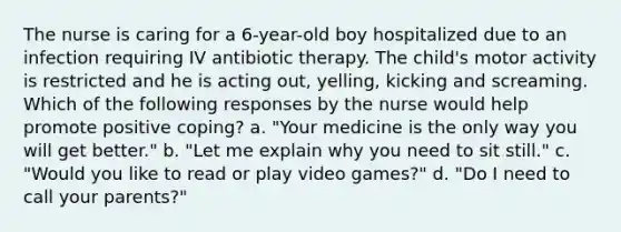 The nurse is caring for a 6-year-old boy hospitalized due to an infection requiring IV antibiotic therapy. The child's motor activity is restricted and he is acting out, yelling, kicking and screaming. Which of the following responses by the nurse would help promote positive coping? a. "Your medicine is the only way you will get better." b. "Let me explain why you need to sit still." c. "Would you like to read or play video games?" d. "Do I need to call your parents?"