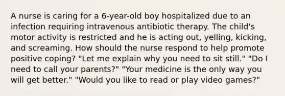 A nurse is caring for a 6-year-old boy hospitalized due to an infection requiring intravenous antibiotic therapy. The child's motor activity is restricted and he is acting out, yelling, kicking, and screaming. How should the nurse respond to help promote positive coping? "Let me explain why you need to sit still." "Do I need to call your parents?" "Your medicine is the only way you will get better." "Would you like to read or play video games?"