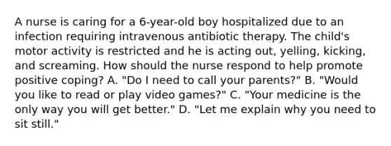 A nurse is caring for a 6-year-old boy hospitalized due to an infection requiring intravenous antibiotic therapy. The child's motor activity is restricted and he is acting out, yelling, kicking, and screaming. How should the nurse respond to help promote positive coping? A. "Do I need to call your parents?" B. "Would you like to read or play video games?" C. "Your medicine is the only way you will get better." D. "Let me explain why you need to sit still."