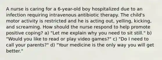 A nurse is caring for a 6-year-old boy hospitalized due to an infection requiring intravenous antibiotic therapy. The child's motor activity is restricted and he is acting out, yelling, kicking, and screaming. How should the nurse respond to help promote positive coping? a) "Let me explain why you need to sit still." b) "Would you like to read or play video games?" c) "Do I need to call your parents?" d) "Your medicine is the only way you will get better."