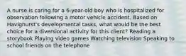 A nurse is caring for a 6-year-old boy who is hospitalized for observation following a motor vehicle accident. Based on Havighurst's developmental tasks, what would be the best choice for a diversional activity for this client? Reading a storybook Playing video games Watching television Speaking to school friends on the telephone