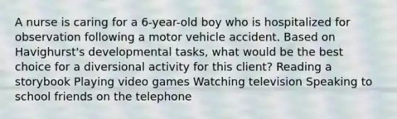 A nurse is caring for a 6-year-old boy who is hospitalized for observation following a motor vehicle accident. Based on Havighurst's developmental tasks, what would be the best choice for a diversional activity for this client? Reading a storybook Playing video games Watching television Speaking to school friends on the telephone