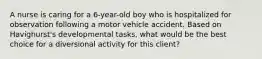 A nurse is caring for a 6-year-old boy who is hospitalized for observation following a motor vehicle accident. Based on Havighurst's developmental tasks, what would be the best choice for a diversional activity for this client?