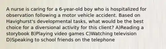 A nurse is caring for a 6-year-old boy who is hospitalized for observation following a motor vehicle accident. Based on Havighurst's developmental tasks, what would be the best choice for a diversional activity for this client? A)Reading a storybook B)Playing video games C)Watching television D)Speaking to school friends on the telephone