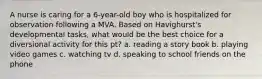 A nurse is caring for a 6-year-old boy who is hospitalized for observation following a MVA. Based on Havighurst's developmental tasks, what would be the best choice for a diversional activity for this pt? a. reading a story book b. playing video games c. watching tv d. speaking to school friends on the phone