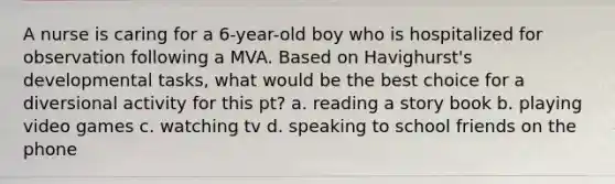 A nurse is caring for a 6-year-old boy who is hospitalized for observation following a MVA. Based on Havighurst's developmental tasks, what would be the best choice for a diversional activity for this pt? a. reading <a href='https://www.questionai.com/knowledge/kqeGMvZZDO-a-story' class='anchor-knowledge'>a story</a> book b. playing video games c. watching tv d. speaking to school friends on the phone