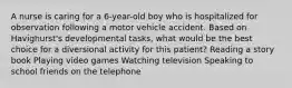 A nurse is caring for a 6-year-old boy who is hospitalized for observation following a motor vehicle accident. Based on Havighurst's developmental tasks, what would be the best choice for a diversional activity for this patient? Reading a story book Playing video games Watching television Speaking to school friends on the telephone