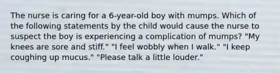 The nurse is caring for a 6-year-old boy with mumps. Which of the following statements by the child would cause the nurse to suspect the boy is experiencing a complication of mumps? "My knees are sore and stiff." "I feel wobbly when I walk." "I keep coughing up mucus." "Please talk a little louder."